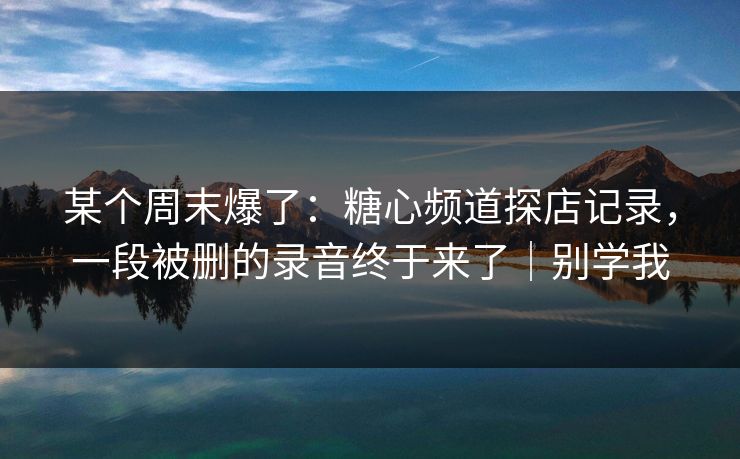 某个周末爆了：糖心频道探店记录，一段被删的录音终于来了｜别学我