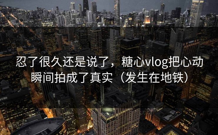 忍了很久还是说了，糖心vlog把心动瞬间拍成了真实（发生在地铁）