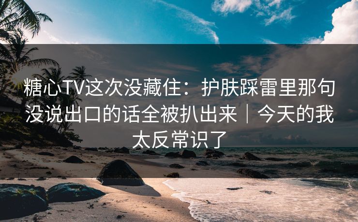 糖心TV这次没藏住：护肤踩雷里那句没说出口的话全被扒出来｜今天的我太反常识了