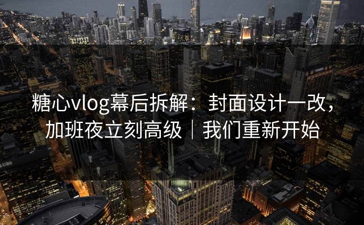 糖心vlog幕后拆解：封面设计一改，加班夜立刻高级｜我们重新开始